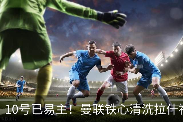 10号已易主！曼联铁心清洗拉什福德，世界杯成最后赌桌